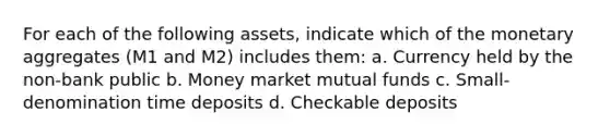 For each of the following assets, indicate which of the monetary aggregates (M1 and M2) includes them: a. Currency held by the non-bank public b. Money market mutual funds c. Small-denomination time deposits d. Checkable deposits