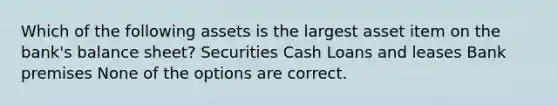 Which of the following assets is the largest asset item on the bank's balance sheet? Securities Cash Loans and leases Bank premises None of the options are correct.