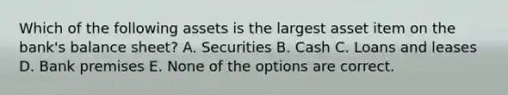 Which of the following assets is the largest asset item on the bank's balance sheet? A. Securities B. Cash C. Loans and leases D. Bank premises E. None of the options are correct.