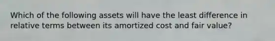 Which of the following assets will have the least difference in relative terms between its amortized cost and fair value?