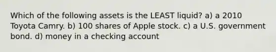 Which of the following assets is the LEAST liquid? a) a 2010 Toyota Camry. b) 100 shares of Apple stock. c) a U.S. government bond. d) money in a checking account