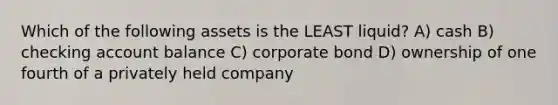 Which of the following assets is the LEAST liquid? A) cash B) checking account balance C) corporate bond D) ownership of one fourth of a privately held company