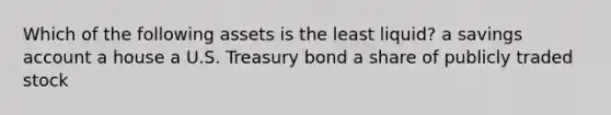 Which of the following assets is the least liquid? a savings account a house a U.S. Treasury bond a share of publicly traded stock