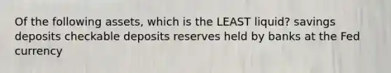 Of the following assets, which is the LEAST liquid? savings deposits checkable deposits reserves held by banks at the Fed currency