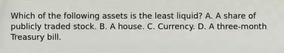 Which of the following assets is the least​ liquid? A. A share of publicly traded stock. B. A house. C. Currency. D. A​ three-month Treasury bill.