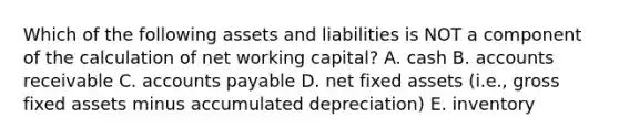 Which of the following assets and liabilities is NOT a component of the calculation of net working capital? A. cash B. accounts receivable C. accounts payable D. net fixed assets (i.e., gross fixed assets minus accumulated depreciation) E. inventory