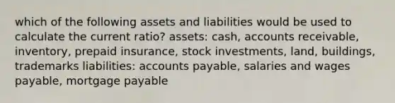 which of the following assets and liabilities would be used to calculate the current ratio? assets: cash, accounts receivable, inventory, prepaid insurance, stock investments, land, buildings, trademarks liabilities: <a href='https://www.questionai.com/knowledge/kWc3IVgYEK-accounts-payable' class='anchor-knowledge'>accounts payable</a>, salaries and wages payable, <a href='https://www.questionai.com/knowledge/ktwVc0ooOg-mortgage-payable' class='anchor-knowledge'>mortgage payable</a>