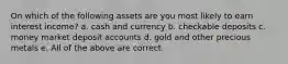 On which of the following assets are you most likely to earn interest income? a. cash and currency b. checkable deposits c. money market deposit accounts d. gold and other precious metals e. All of the above are correct.