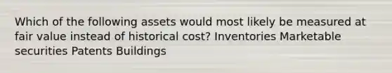 Which of the following assets would most likely be measured at fair value instead of historical cost? Inventories Marketable securities Patents Buildings