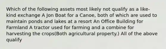 Which of the following assets most likely not qualify as a like-kind exchange A Jon Boat for a Canoe, both of which are used to maintain ponds and lakes at a resort An Office Building for Farmland A tractor used for farming and a combine for harvesting the crops(Both agricultural property.) All of the above qualify