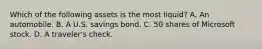 Which of the following assets is the most​ liquid? A. An automobile. B. A U.S. savings bond. C. 50 shares of Microsoft stock. D. A​ traveler's check.