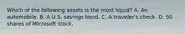 Which of the following assets is the most liquid? A. An automobile. B. A U.S. savings bond. C. A traveler's check. D. 50 shares of Microsoft stock.