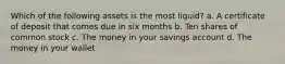 Which of the following assets is the most liquid? a. A certificate of deposit that comes due in six months b. Ten shares of common stock c. The money in your savings account d. The money in your wallet