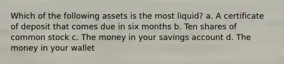 Which of the following assets is the most liquid? a. A certificate of deposit that comes due in six months b. Ten shares of common stock c. The money in your savings account d. The money in your wallet