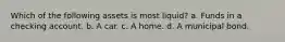 Which of the following assets is most liquid? a. Funds in a checking account. b. A car. c. A home. d. A municipal bond.