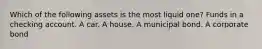 Which of the following assets is the most liquid one? Funds in a checking account. A car. A house. A municipal bond. A corporate bond