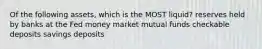 Of the following assets, which is the MOST liquid? reserves held by banks at the Fed money market mutual funds checkable deposits savings deposits