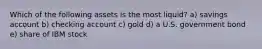 Which of the following assets is the most liquid? a) savings account b) checking account c) gold d) a U.S. government bond e) share of IBM stock