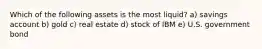 Which of the following assets is the most liquid? a) savings account b) gold c) real estate d) stock of IBM e) U.S. government bond