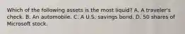 Which of the following assets is the most​ liquid? A. A​ traveler's check. B. An automobile. C. A U.S. savings bond. D. 50 shares of Microsoft stock.