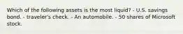 Which of the following assets is the most​ liquid? - U.S. savings bond. - traveler's check. - An automobile. - 50 shares of Microsoft stock.