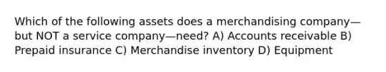 Which of the following assets does a merchandising company—but NOT a service company—need? A) Accounts receivable B) Prepaid insurance C) Merchandise inventory D) Equipment