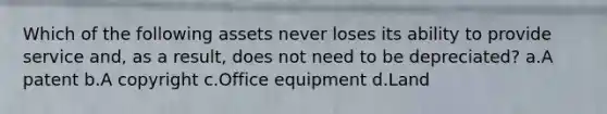 Which of the following assets never loses its ability to provide service and, as a result, does not need to be depreciated? a.A patent b.A copyright c.Office equipment d.Land