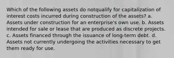 Which of the following assets do notqualify for capitalization of interest costs incurred during construction of the assets? a. Assets under construction for an enterprise's own use. b. Assets intended for sale or lease that are produced as discrete projects. c. Assets financed through the issuance of long-term debt. d. Assets not currently undergoing the activities necessary to get them ready for use.