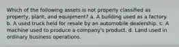 Which of the following assets is not properly classified as property, plant, and equipment? a. A building used as a factory. b. A used truck held for resale by an automobile dealership. c. A machine used to produce a company's product. d. Land used in ordinary business operations.