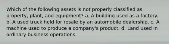 Which of the following assets is not properly classified as property, plant, and equipment? a. A building used as a factory. b. A used truck held for resale by an automobile dealership. c. A machine used to produce a company's product. d. Land used in ordinary business operations.