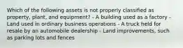 Which of the following assets is not properly classified as property, plant, and equipment? - A building used as a factory - Land used in ordinary business operations - A truck held for resale by an automobile dealership - Land improvements, such as parking lots and fences