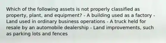 Which of the following assets is not properly classified as property, plant, and equipment? - A building used as a factory - Land used in ordinary business operations - A truck held for resale by an automobile dealership - Land improvements, such as parking lots and fences