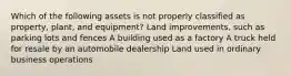 Which of the following assets is not properly classified as property, plant, and equipment? Land improvements, such as parking lots and fences A building used as a factory A truck held for resale by an automobile dealership Land used in ordinary business operations