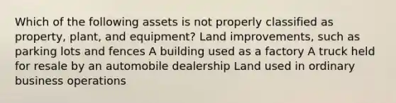 Which of the following assets is not properly classified as property, plant, and equipment? Land improvements, such as parking lots and fences A building used as a factory A truck held for resale by an automobile dealership Land used in ordinary business operations