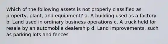 Which of the following assets is not properly classified as property, plant, and equipment? a. A building used as a factory b. Land used in ordinary business operations c. A truck held for resale by an automobile dealership d. Land improvements, such as parking lots and fences