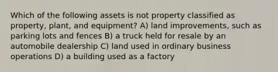 Which of the following assets is not property classified as property, plant, and equipment? A) land improvements, such as parking lots and fences B) a truck held for resale by an automobile dealership C) land used in ordinary business operations D) a building used as a factory