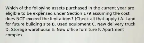 Which of the following assets purchased in the current year are eligible to be expensed under Section 179 assuming the cost does NOT exceed the limitations? (Check all that apply.) A. Land for future building site B. Used equipment C. New delivery truck D. Storage warehouse E. New office furniture F. Apartment complex