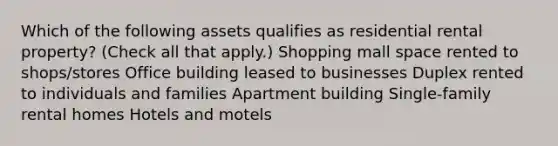 Which of the following assets qualifies as residential rental property? (Check all that apply.) Shopping mall space rented to shops/stores Office building leased to businesses Duplex rented to individuals and families Apartment building Single-family rental homes Hotels and motels