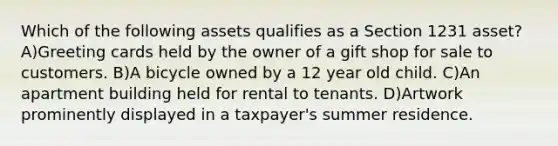 Which of the following assets qualifies as a Section 1231 asset? A)Greeting cards held by the owner of a gift shop for sale to customers. B)A bicycle owned by a 12 year old child. C)An apartment building held for rental to tenants. D)Artwork prominently displayed in a taxpayer's summer residence.