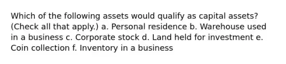 Which of the following assets would qualify as capital assets? (Check all that apply.) a. Personal residence b. Warehouse used in a business c. Corporate stock d. Land held for investment e. Coin collection f. Inventory in a business