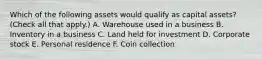 Which of the following assets would qualify as capital assets? (Check all that apply.) A. Warehouse used in a business B. Inventory in a business C. Land held for investment D. Corporate stock E. Personal residence F. Coin collection