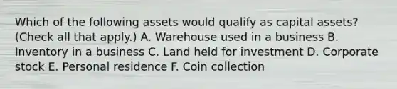 Which of the following assets would qualify as capital assets? (Check all that apply.) A. Warehouse used in a business B. Inventory in a business C. Land held for investment D. Corporate stock E. Personal residence F. Coin collection