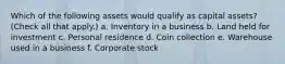 Which of the following assets would qualify as capital assets? (Check all that apply.) a. Inventory in a business b. Land held for investment c. Personal residence d. Coin collection e. Warehouse used in a business f. Corporate stock