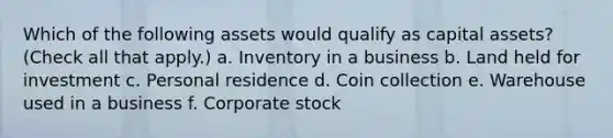 Which of the following assets would qualify as capital assets? (Check all that apply.) a. Inventory in a business b. Land held for investment c. Personal residence d. Coin collection e. Warehouse used in a business f. Corporate stock