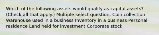 Which of the following assets would qualify as capital assets? (Check all that apply.) Multiple select question. Coin collection Warehouse used in a business Inventory in a business Personal residence Land held for investment Corporate stock