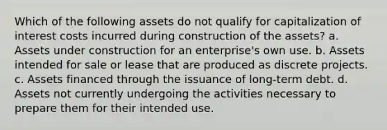 Which of the following assets do not qualify for capitalization of interest costs incurred during construction of the assets? a. Assets under construction for an enterprise's own use. b. Assets intended for sale or lease that are produced as discrete projects. c. Assets financed through the issuance of long-term debt. d. Assets not currently undergoing the activities necessary to prepare them for their intended use.