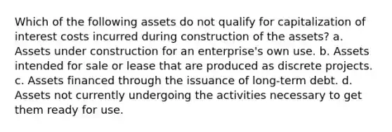 Which of the following assets do not qualify for capitalization of interest costs incurred during construction of the assets? a. Assets under construction for an enterprise's own use. b. Assets intended for sale or lease that are produced as discrete projects. c. Assets financed through the issuance of long-term debt. d. Assets not currently undergoing the activities necessary to get them ready for use.