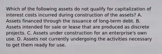 Which of the following assets do not qualify for capitalization of interest costs incurred during construction of the assets? A. Assets financed through the issuance of long-term debt. B. Assets intended for sale or lease that are produced as discrete projects. C. Assets under construction for an enterprise's own use. D. Assets not currently undergoing the activities necessary to get them ready for use.