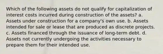 Which of the following assets do not qualify for capitalization of interest costs incurred during construction of the assets? a. Assets under construction for a company's own use. b. Assets intended for sale or lease that are produced as discrete projects. c. Assets financed through the issuance of long-term debt. d. Assets not currently undergoing the activities necessary to prepare them for their intended use.