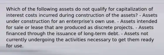 Which of the following assets do not qualify for capitalization of interest costs incurred during construction of the assets? - Assets under construction for an enterprise's own use. - Assets intended for sale or lease that are produced as discrete projects. - Assets financed through the issuance of long-term debt. - Assets not currently undergoing the activities necessary to get them ready for use.